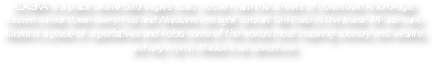 ALASKA is a place where Bald eagles soar, moose roam the streets of downtown Anchorage, there’s a bear down every trail and Alaskans use light aircraft like folks in the lower 48 use cars.  Alaska is a place of superlatives and holds some of the worlds most inspiring scenery and wildlife, and any trip to Alaska is an adventure. 

